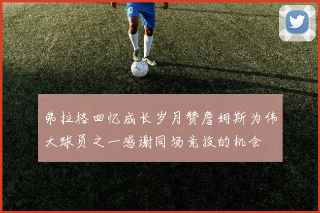 弗拉格回忆成长岁月赞詹姆斯为伟大球员之一感谢同场竞技的机会