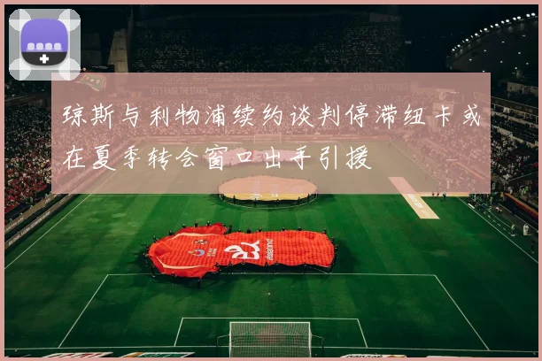 琼斯与利物浦续约谈判停滞纽卡或在夏季转会窗口出手引援