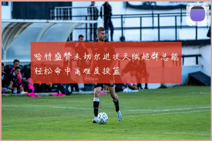 哈特盛赞米切尔进攻天赋超群总能轻松命中高难度投篮