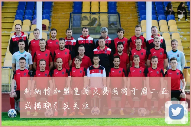 科纳特加盟皇马交易或将于周二正式揭晓引发关注