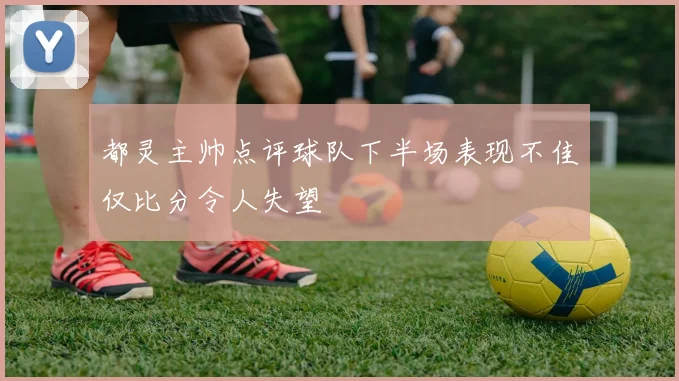 都灵主帅点评球队下半场表现不佳仅比分令人失望