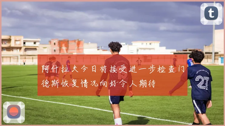 阿什拉夫今日将接受进一步检查门德斯恢复情况向好令人期待
