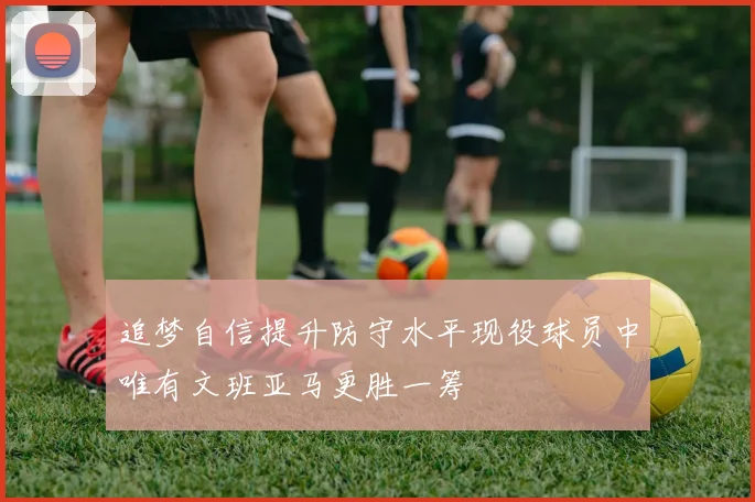 追梦自信提升防守水平现役球员中唯有文班亚马更胜一筹