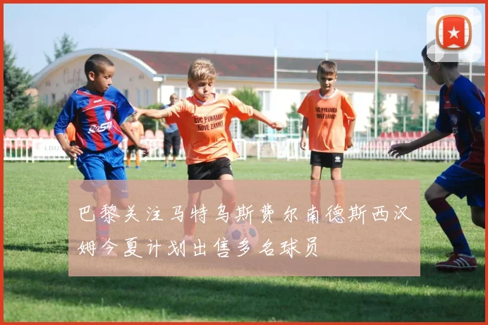 巴黎关注马特乌斯费尔南德斯西汉姆今夏计划出售多名球员
