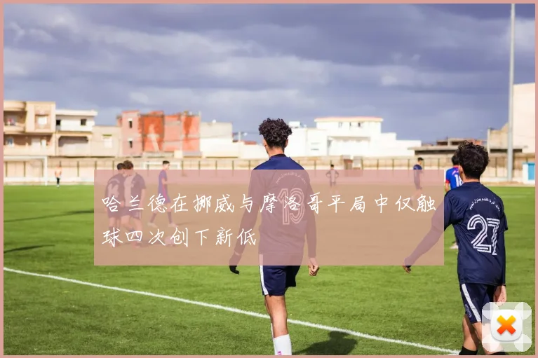 哈兰德在挪威与摩洛哥平局中仅触球四次创下新低
