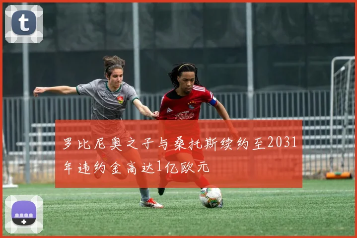 罗比尼奥之子与桑托斯续约至2031年违约金高达1亿欧元