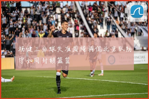 杨健三分球失准周琦调侃北京队防守如同封锁篮筐