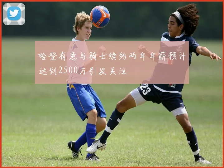 哈登有意与骑士续约两年年薪预计达到2500万引发关注