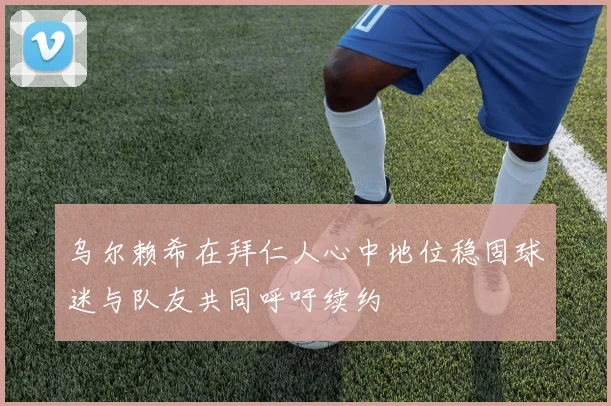 乌尔赖希在拜仁人心中地位稳固球迷与队友共同呼吁续约
