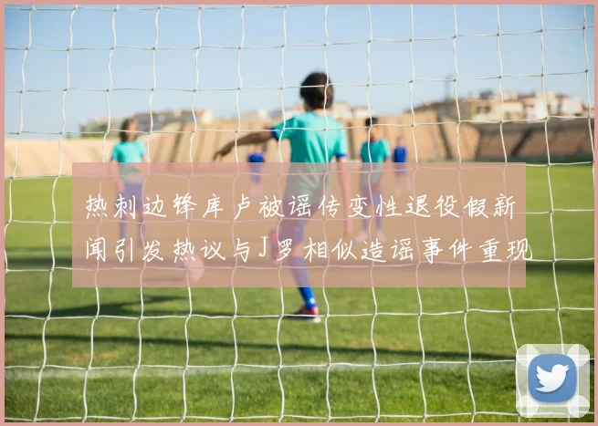热刺边锋库卢被谣传变性退役假新闻引发热议与J罗相似造谣事件重现