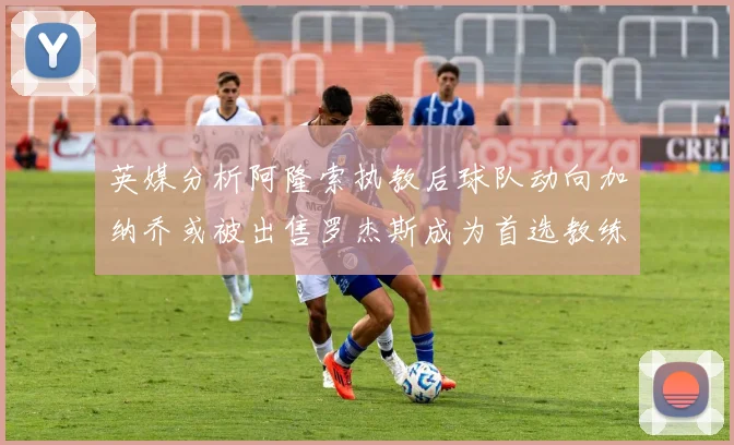 英媒分析阿隆索执教后球队动向加纳乔或被出售罗杰斯成为首选教练