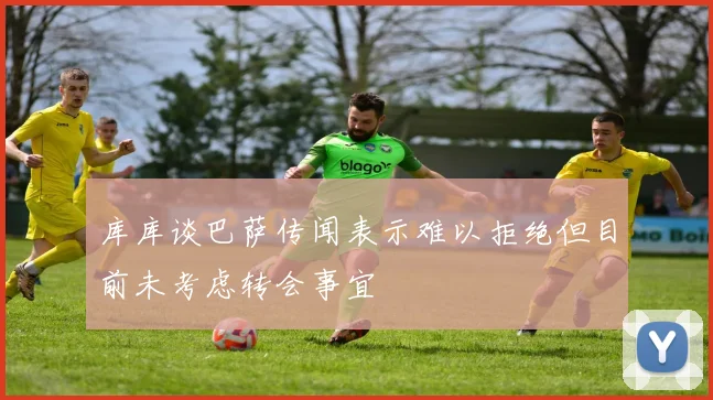 库库谈巴萨传闻表示难以拒绝但目前未考虑转会事宜