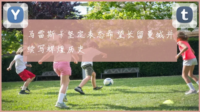 马雷斯卡坚定表态希望长留曼城并续写辉煌历史