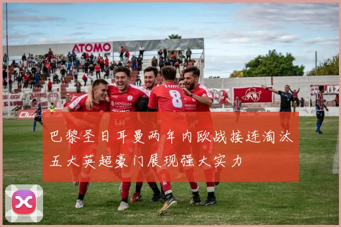 巴黎圣日耳曼两年内欧战接连淘汰五大英超豪门展现强大实力