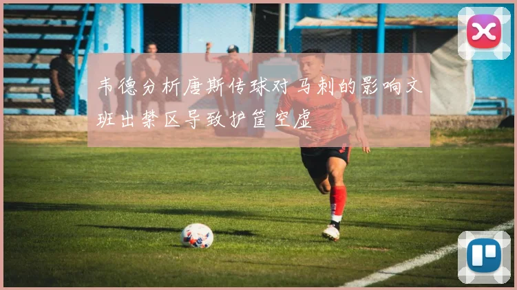 韦德分析唐斯传球对马刺的影响文班出禁区导致护筐空虚