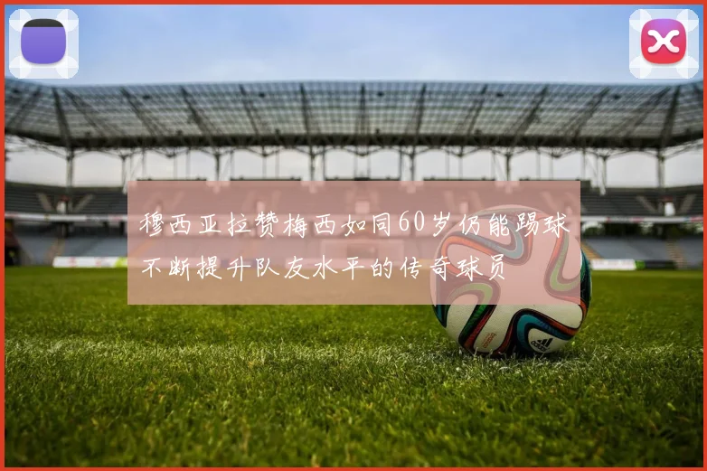 穆西亚拉赞梅西如同60岁仍能踢球不断提升队友水平的传奇球员
