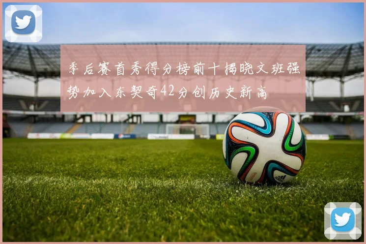 季后赛首秀得分榜前十揭晓文班强势加入东契奇42分创历史新高