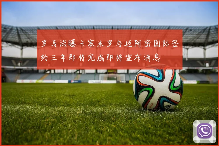 罗马诺曝卡塞米罗与迈阿密国际签约三年即将完成即将宣布消息