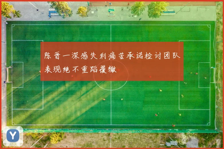 陈晋一深感失利痛苦承诺检讨团队表现绝不重蹈覆辙