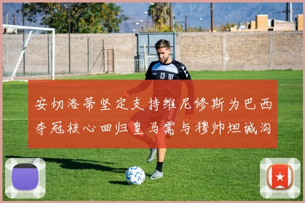安切洛蒂坚定支持维尼修斯为巴西夺冠核心回归皇马需与穆帅坦诚沟通