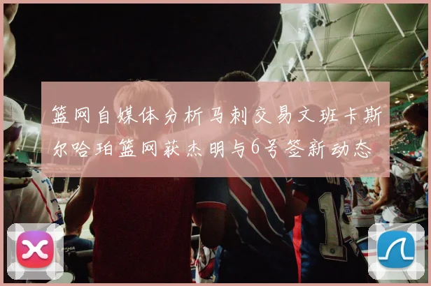 篮网自媒体分析马刺交易文班卡斯尔哈珀篮网获杰明与6号签新动态