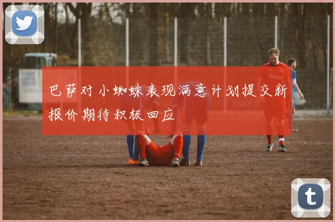 巴萨对小蜘蛛表现满意计划提交新报价期待积极回应