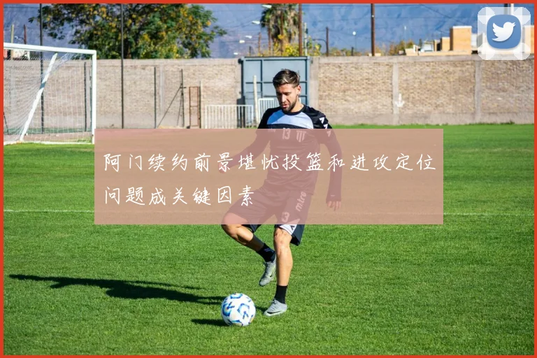 阿门续约前景堪忧投篮和进攻定位问题成关键因素