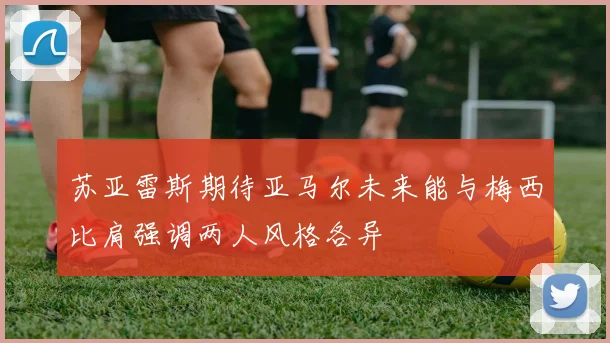 苏亚雷斯期待亚马尔未来能与梅西比肩强调两人风格各异