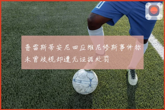 普雷斯蒂安尼回应维尼修斯事件称未曾歧视却遭无证据处罚