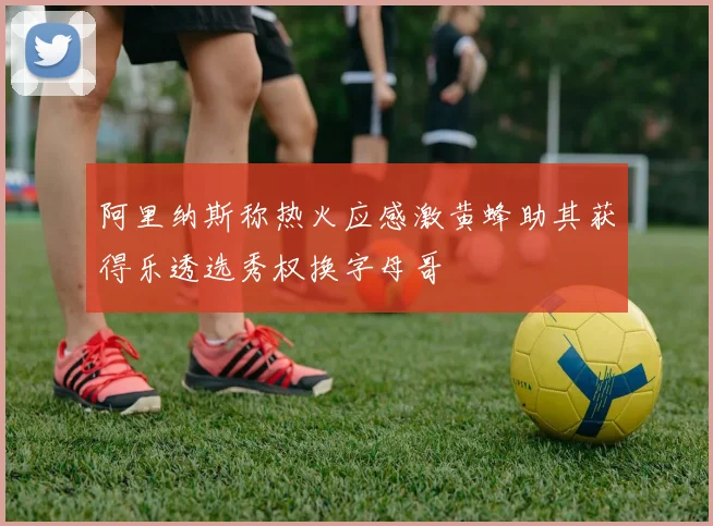 阿里纳斯称热火应感激黄蜂助其获得乐透选秀权换字母哥