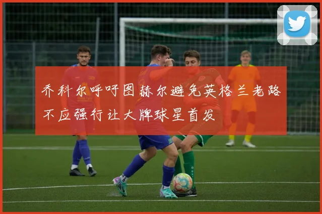 乔科尔呼吁图赫尔避免英格兰老路不应强行让大牌球星首发