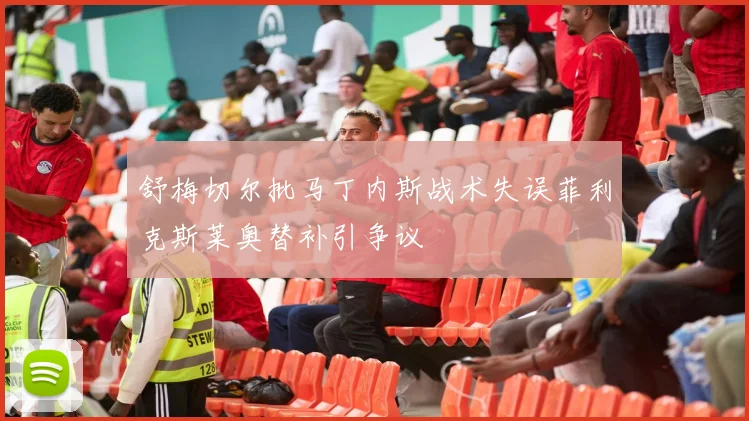 舒梅切尔批马丁内斯战术失误菲利克斯莱奥替补引争议