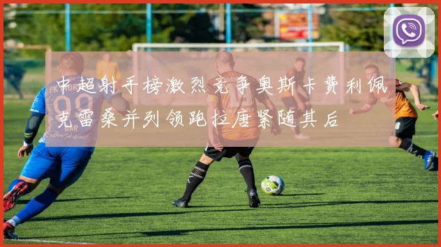 中超射手榜激烈竞争奥斯卡费利佩克雷桑并列领跑拉唐紧随其后